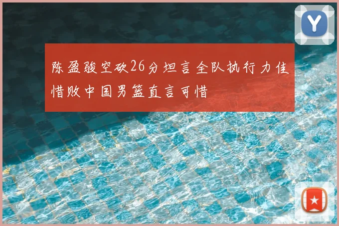 陈盈骏空砍26分坦言全队执行力佳惜败中国男篮直言可惜