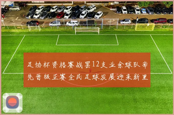 足协杯资格赛战罢12支业余球队率先晋级正赛全民足球发展迎来新里程碑