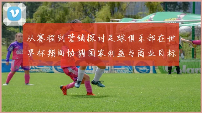 从赛程到营销探讨足球俱乐部在世界杯期间协调国家利益与商业目标的有效路径
