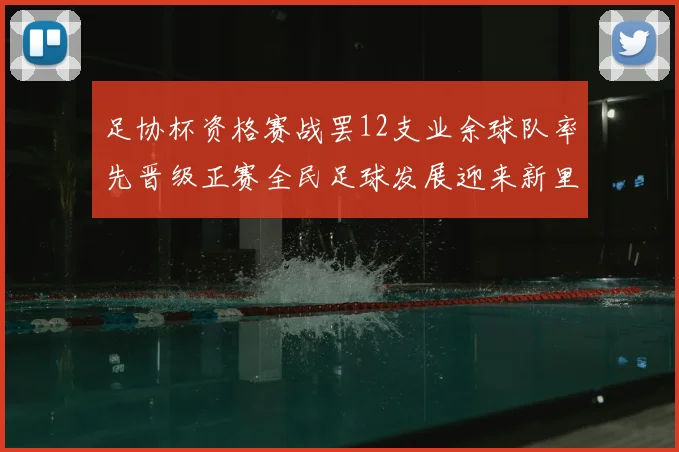 足协杯资格赛战罢12支业余球队率先晋级正赛全民足球发展迎来新里程碑