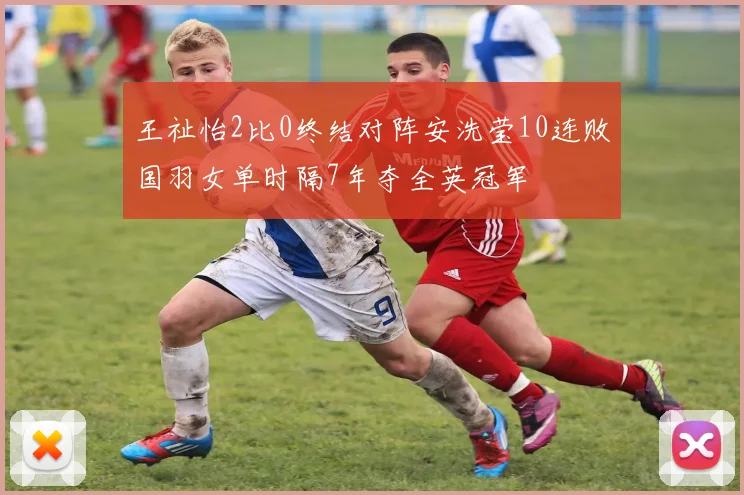 王祉怡2比0终结对阵安洗莹10连败国羽女单时隔7年夺全英冠军