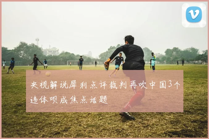 央视解说犀利点评裁判再吹中国3个违体呗成焦点话题