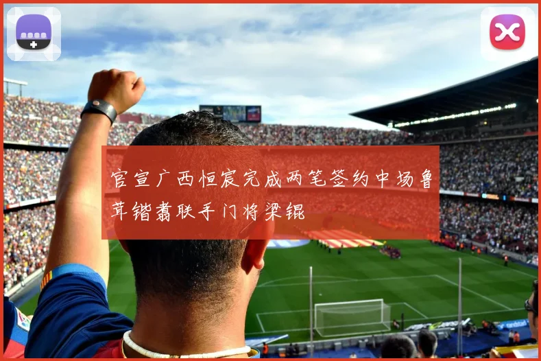 官宣广西恒宸完成两笔签约中场鲁茸锴翥联手门将梁锟