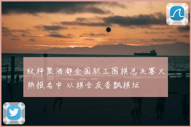 纹枰聚酒都全国职工围棋总决赛火热报名中 以棋会友香飘棋坛