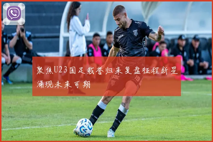 聚焦U23国足载誉归来复盘征程新星涌现未来可期