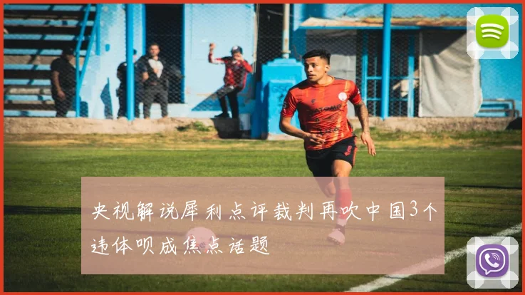 央视解说犀利点评裁判再吹中国3个违体呗成焦点话题