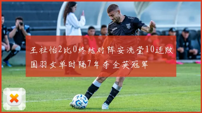 王祉怡2比0终结对阵安洗莹10连败国羽女单时隔7年夺全英冠军